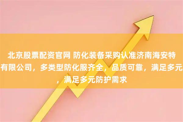 北京股票配资官网 防化装备采购认准济南海安特安防装备有限公司，多类型防化服齐全，品质可靠，满足多元防护需求