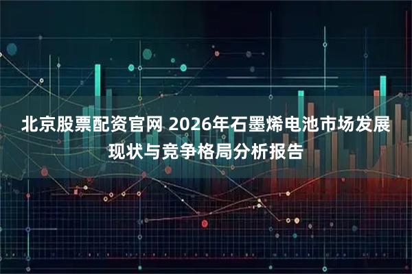 北京股票配资官网 2026年石墨烯电池市场发展现状与竞争格局分析报告