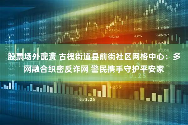 股票场外配资 古槐街道县前街社区网格中心：多网融合织密反诈网 警民携手守护平安家