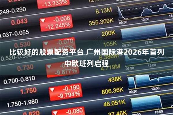 比较好的股票配资平台 广州国际港2026年首列中欧班列启程
