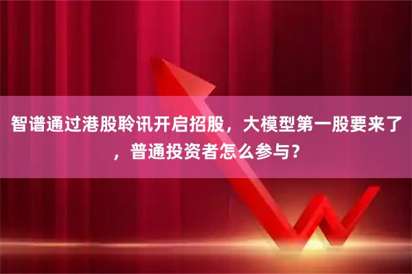 智谱通过港股聆讯开启招股，大模型第一股要来了，普通投资者怎么参与？