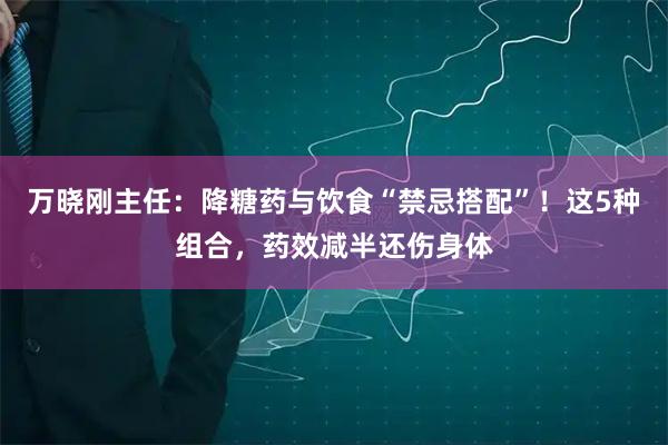 万晓刚主任：降糖药与饮食“禁忌搭配”！这5种组合，药效减半还伤身体