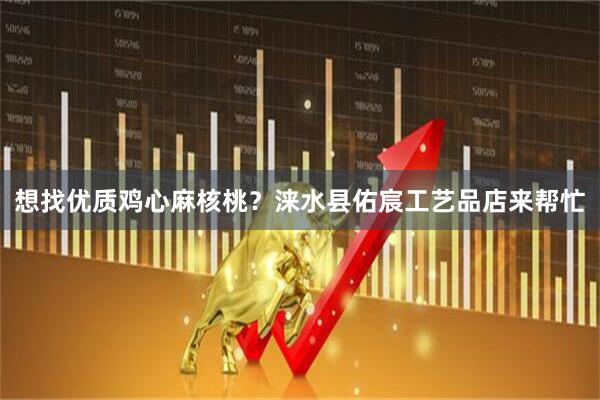 想找优质鸡心麻核桃？涞水县佑宸工艺品店来帮忙