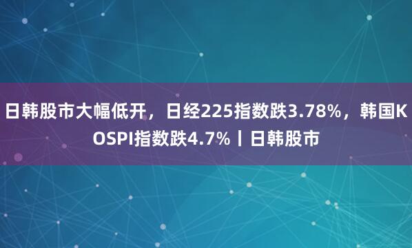 日韩股市大幅低开，日经225指数跌3.78%，韩国KOSPI指数跌4.7%丨日韩股市