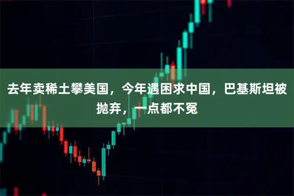 去年卖稀土攀美国，今年遇困求中国，巴基斯坦被抛弃，一点都不冤