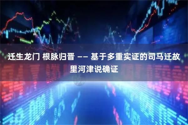 迁生龙门 根脉归晋 —— 基于多重实证的司马迁故里河津说确证