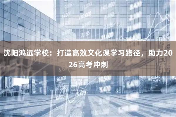 沈阳鸿远学校：打造高效文化课学习路径，助力2026高考冲刺