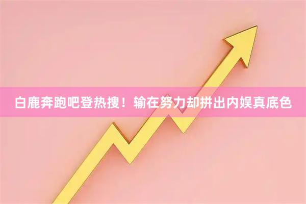 白鹿奔跑吧登热搜！输在努力却拼出内娱真底色
