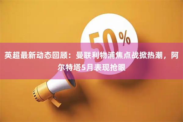 英超最新动态回顾：曼联利物浦焦点战掀热潮，阿尔特塔5月表现抢眼
